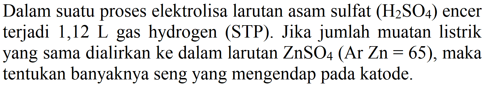 Dalam suatu proses elektrolisa larutan asam sulfat (H2SO4) encer terjadi 1,12 L gas hydrogen (STP). Jika jumlah muatan listrik yang sama dialirkan ke dalam larutan ZnSO4 (Ar Zn = 65), maka tentukan banyaknya seng yang mengendap pada katode.