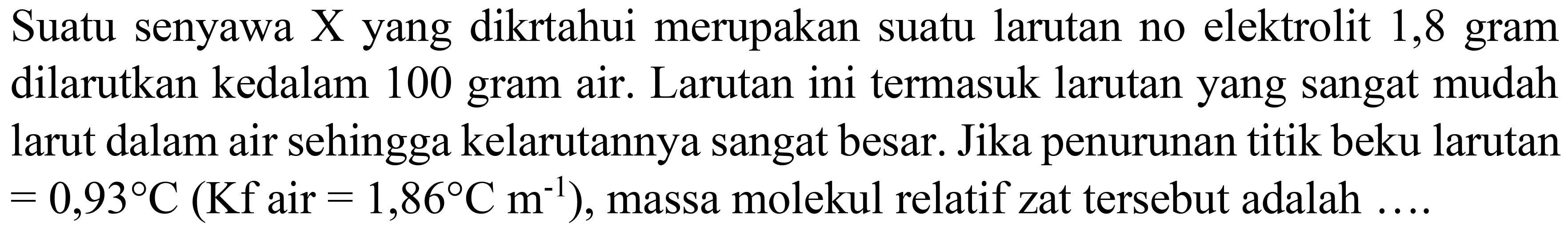 Suatu senyawa  X  yang dikrtahui merupakan suatu larutan no elektrolit 1,8 gram dilarutkan kedalam 100 gram air. Larutan ini termasuk larutan yang sangat mudah larut dalam air sehingga kelarutannya sangat besar. Jika penurunan titik beku larutan  =0,93 C(Kf.  air  .=1,86 C  m^(-1)) , massa molekul relatif zat tersebut adalah  ... .