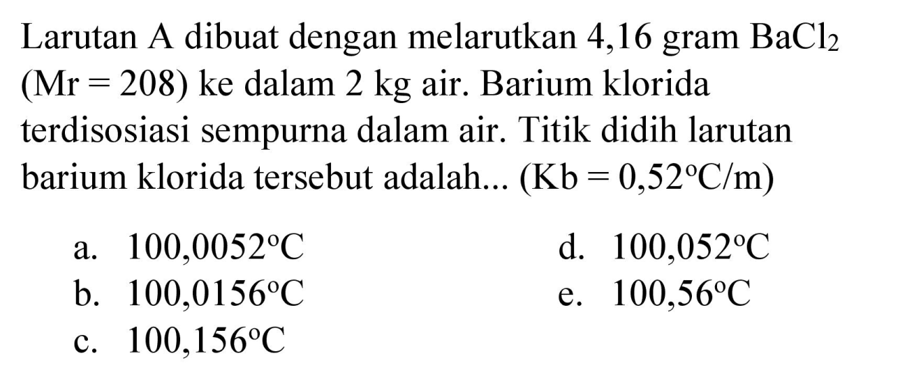 Larutan A dibuat dengan melarutkan 4,16 gram  BaCl_(2)   (Mr=208)  ke dalam  2 kg  air. Barium klorida terdisosiasi sempurna dalam air. Titik didih larutan barium klorida tersebut adalah...  (Kb=0,52 C / m) 
