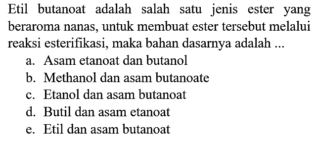 Etil butanoat adalah salah satu jenis ester yang beraroma nanas, untuk membuat ester tersebut melalui reaksi esterifikasi, maka bahan dasarnya adalah ...
a. Asam etanoat dan butanol
b. Methanol dan asam butanoate
c. Etanol dan asam butanoat
d. Butil dan asam etanoat
e. Etil dan asam butanoat