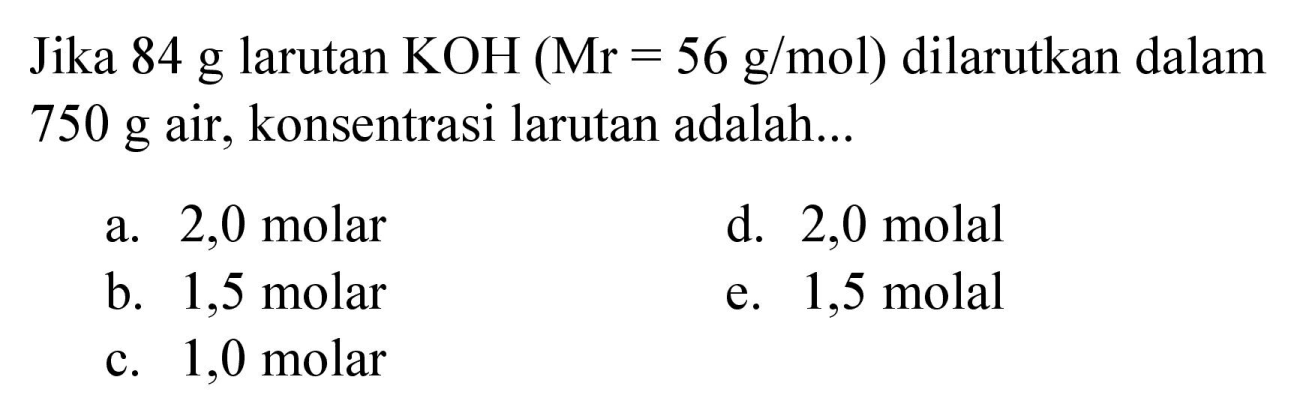 Jika  84 g  larutan  KOH(Mr=56 g / mol)  dilarutkan dalam  750 g  air, konsentrasi larutan adalah...
