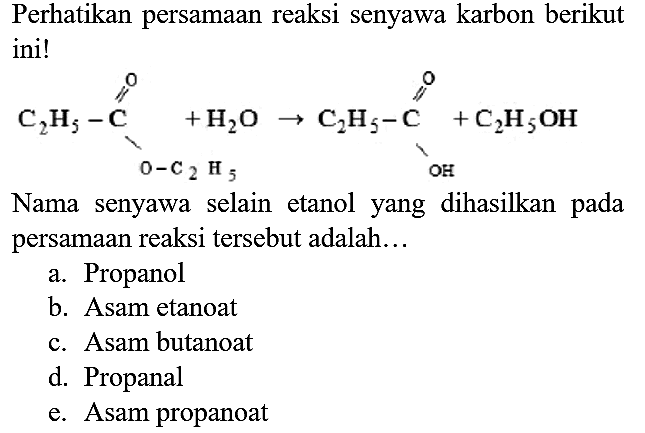 Perhatikan persamaan reaksi senyawa karbon berikut ini! C2H5 - C - O - C2H5 O + H2O -> C2H5 - C - OH O + C2H5OH Nama senyawa selain etanol yang dihasilkan pada persamaan reaksi tersebut adalah...
a. Propanol
b. Asam etanoat
c. Asam butanoat
d. Propanal
e. Asam propanoat