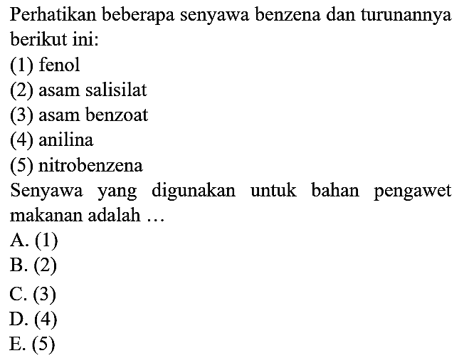 Perhatikan beberapa senyawa benzena dan turunannya berikut ini:
(1) fenol
(2) asam salisilat
(3) asam benzoat
(4) anilina
(5) nitrobenzena
Senyawa yang digunakan untuk bahan pengawet makanan adalah ...
A. (1)
B. (2)
C. (3)
D. (4)
E. (5)