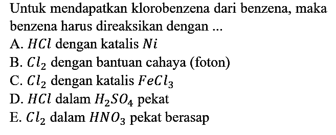 Untuk mendapatkan klorobenzena dari benzena, maka benzena harus direaksikan dengan ...
A.  HCl dengan katalis Ni 
B.  Cl2 dengan bantuan cahaya (foton)
C.  Cl2 dengan katalis FeCl3 
D.  HCl dalam H2SO4 pekat
E.  Cl2 dalam HNO3 pekat berasap