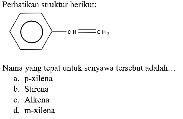 Perhatikan struktur berikut:
CH = CH2
Nama yang tepat untuk senyawa tersebut adalah...
a. p-xilena
b. Stirena
c. Alkena
d. m-xilena