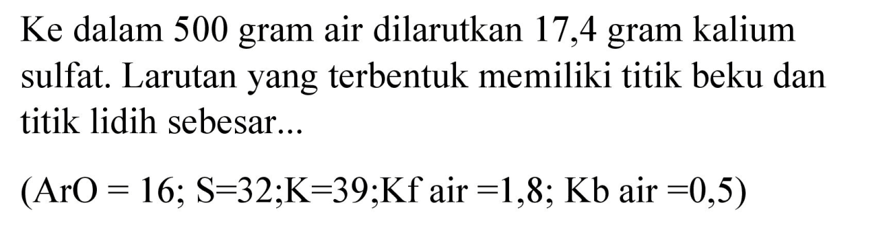 Ke dalam 500 gram air dilarutkan 17,4 gram kalium sulfat. Larutan yang terbentuk memiliki titik beku dan titik lidih sebesar...

(ArO=16 ; S=32 ; K=39 ; Kf  { air )=1,8 ; Kb  { air )=0,5)
