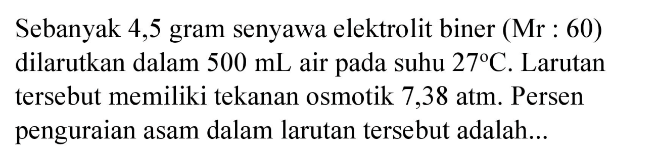 Sebanyak 4,5 gram senyawa elektrolit biner (Mr : 60) dilarutkan dalam  500 mL  air pada suhu  27 C . Larutan tersebut memiliki tekanan osmotik 7,38 atm. Persen penguraian asam dalam larutan tersebut adalah...