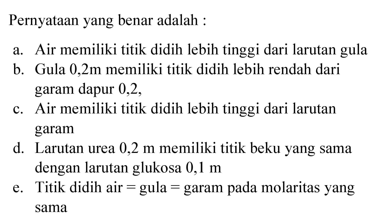 Pernyataan yang benar adalah :
a. Air memiliki titik didih lebih tinggi dari larutan gula
b. Gula  0,2 m  memiliki titik didih lebih rendah dari garam dapur 0,2 ,
c. Air memiliki titik didih lebih tinggi dari larutan garam
d. Larutan urea  0,2 m  memiliki titik beku yang sama dengan larutan glukosa  0,1 m 
e. Titik didih air  =  gula  =  garam pada molaritas yang sama