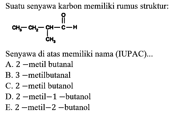 Suatu senyawa karbon memiliki rumus struktur:
CH3 - CH2 - CH - C - H O CH3 
Senyawa di atas memiliki nama (IUPAC)...
A. 2 -metil butanal
B. 3 -metilbutanal
C. 2 -metil butanol
D. 2 -metil-1 -butanol
E. 2 -metil-2-butanol