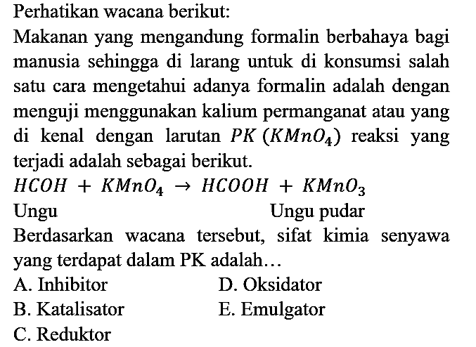 Perhatikan wacana berikut:
Makanan yang mengandung formalin berbahaya bagi manusia sehingga di larang untuk di konsumsi salah satu cara mengetahui adanya formalin adalah dengan menguji menggunakan kalium permanganat atau yang di kenal dengan larutan PK (KMnO4) reaksi yang terjadi adalah sebagai berikut.
HCOH + KMnO4 -> HCOOH + KMnO3 
Ungu    Ungu pudar
Berdasarkan wacana tersebut, sifat kimia senyawa yang terdapat dalam PK adalah...
A. Inhibitor
D. Oksidator
B. Katalisator
E. Emulgator
C. Reduktor