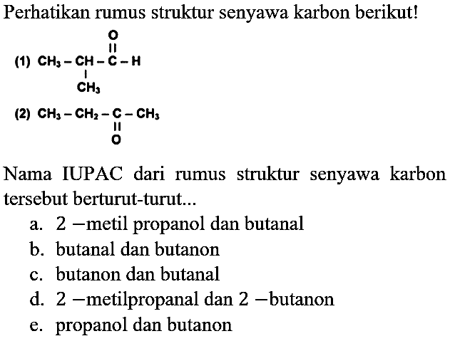 Perhatikan rumus struktur senyawa karbon berikut!
(1) CH3-CH-C-H CH3 O
(2) CH3 - CH3 - C - CH3 O
Nama IUPAC dari rumus struktur senyawa karbon tersebut berturut-turut...
a. 2-metil propanol dan butanal
b. butanal dan butanon
c. butanon dan butanal
d. 2-metilpropanal dan 2-butanon
e. propanol dan butanon