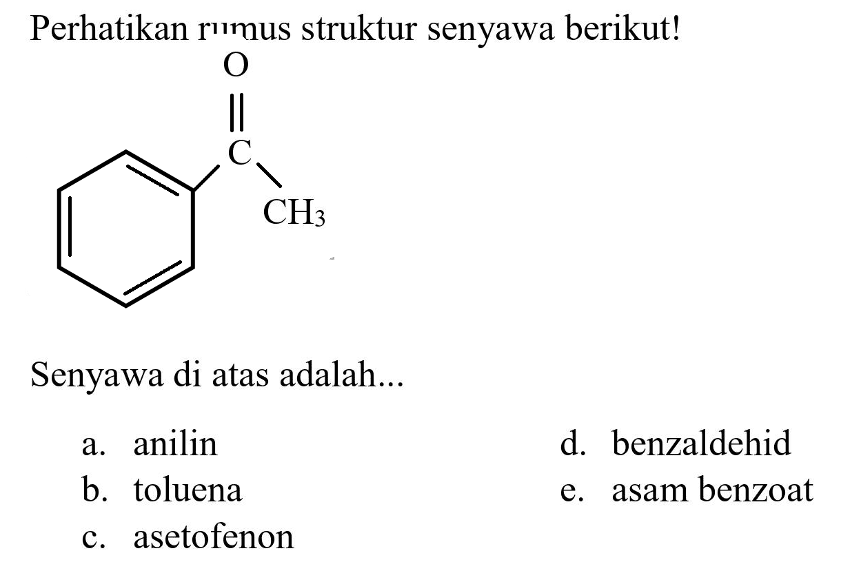 Perhatikan rumus struktur senyawa berikut!
O C CH3 
Senyawa di atas adalah...
a. anilin
d. benzaldehid
b. toluena
e. asam benzoat
c. asetofenon