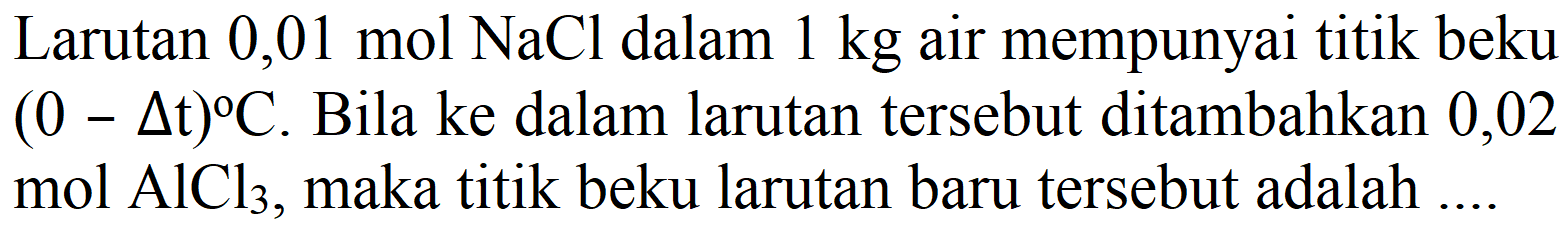 Larutan  0,01 mol NaCl dalam 1 kg air mempunyai titik beku (0 - delta t) C. Bila ke dalam larutan tersebut ditambahkan 0,02 mol  AlCl3, maka titik beku larutan baru tersebut adalah ....