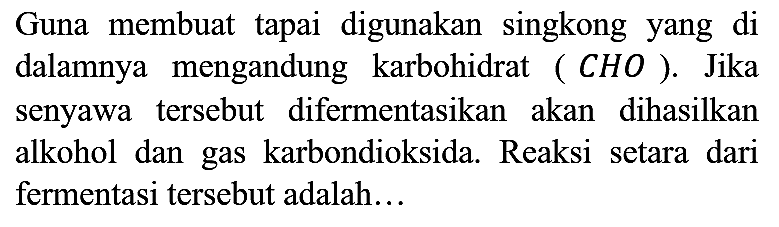 Guna membuat tapai digunakan singkong yang di dalamnya mengandung karbohidrat (CHO). Jika senyawa tersebut difermentasikan akan dihasilkan alkohol dan gas karbondioksida. Reaksi setara dari fermentasi tersebut adalah...