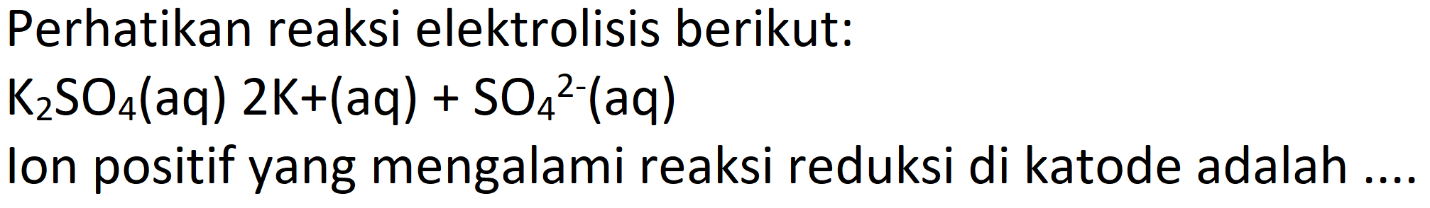 Perhatikan reaksi elektrolisis berikut:
 K2SO4(aq) 2 K+(aq)+SO4^2-(aq) 
Ion positif yang mengalami reaksi reduksi di katode adalah ....