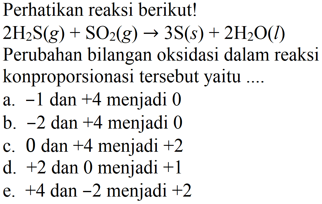 Perhatikan reaksi berikut!  2 H2S (g) + SO2 (g) -> 3 S (s) + 2 H2O (l) 
Perubahan bilangan oksidasi dalam reaksi konproporsionasi tersebut yaitu ....
a.  -1  dan  +4  menjadi 0
b.  -2  dan  +4  menjadi 0
c. 0 dan  +4  menjadi  +2 
d.  +2  dan 0 menjadi  +1 
e.  +4  dan  -2  menjadi  +2 