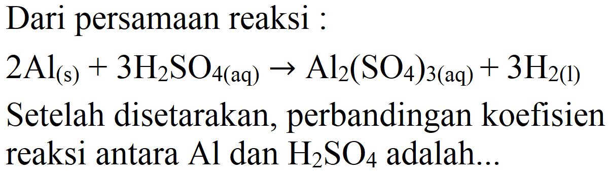 Dari persamaan reaksi :
 2 Al_((s))+3 H_(2) SO_(4(aq)) -> Al_(2)(SO_(4))_(3(aq))+3 H_(2(l)) 
Setelah disetarakan, perbandingan koefisien reaksi antara  Al  dan  H_(2) SO_(4)  adalah...