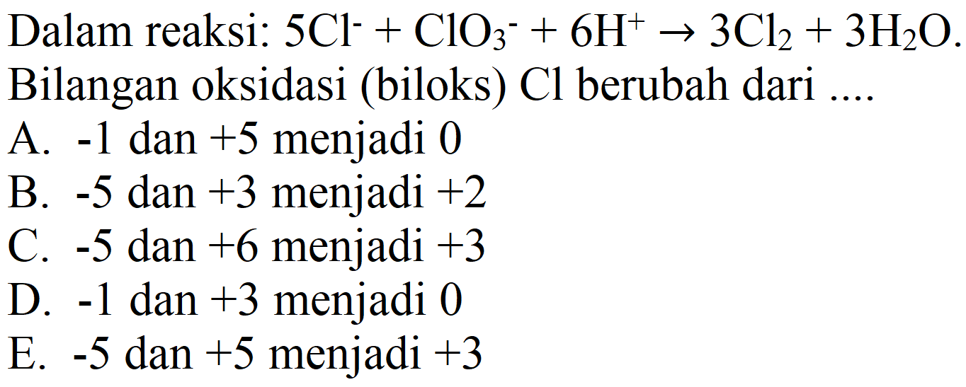 Dalam reaksi:  5 Cl^- + ClO3^- + 6 H^+ -> 3 Cl2 + 3 H2O  Bilangan oksidasi (biloks) Cl berubah dari ....
A.  -1  dan  +5  menjadi 0
B.  -5  dan  +3  menjadi  +2 
C.  -5  dan  +6  menjadi  +3 
D.  -1  dan  +3  menjadi 0
E.  -5  dan  +5  menjadi  +3 