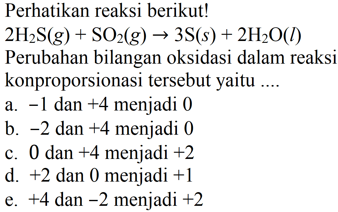 Perhatikan reaksi berikut! 2H2S (g) + SO2 (g) -> 3 S (s) + 2H2O (l)
Perubahan bilangan oksidasi dalam reaksi konproporsionasi tersebut yaitu ....
a. -1 dan +4 menjadi 0
b. -2 dan +4 menjadi 0
c. 0 dan +4 menjadi +2 d. +2 dan 0 menjadi +1 e. +4 dan -2 menjadi +2