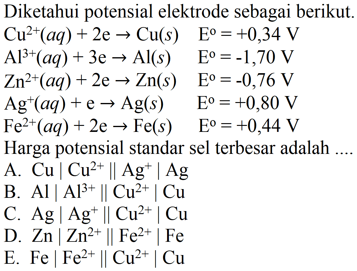 Diketahui potensial elektrode sebagai berikut.
 Cu^(2+)(a q)+2 e -> Cu(s)  E^(0)=+0,34 V 
 Al^(3+)(a q)+3 e -> Al(s)  E^(0)=-1,70 V 
 Zn^(2+)(a q)+2 e -> Zn(s)  E^(0)=-0,76 V 
 Ag^(+)(a q)+e -> Ag(s)  E^(o)=+0,80 V 
 Fe^(2+)(a q)+2 e -> Fe(s)  E^(0)=+0,44 V 
Harga potensial standar sel terbesar adalah ....