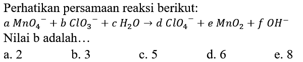 Perhatikan persamaan reaksi berikut:
 a MnO_(4)/( )^(-)+b ClO_(3)/( )^(-)+c H_(2) O -> d ClO_(4)/( )^(-)+e MnO_(2)+f OH^(-)  Nilai b adalah...