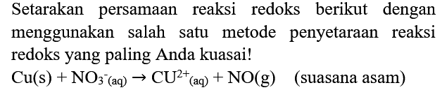 Setarakan persamaan reaksi redoks berikut dengan menggunakan salah satu metode penyetaraan reaksi redoks yang paling Anda kuasai!
 Cu(s)+NO_(3^(-)  {(aq) )) -> CU^(2+)/( )_( {(aq) ))+NO(g)   (suasana asam)