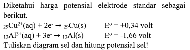 Diketahui harga potensial elektrode standar sebagai berikut.


{ )_(29) Cu^(2+)(aq)+2 e^(-) ->{ )_(29) Cu(s)  E^(o)=+0,34  { volt ) 
{ )_(13) Al^(3+)(aq)+3 e^(-) ->{ )_(13) Al(s)  E^(o)=-1,66  { volt )


Tuliskan diagram sel dan hitung potensial sel!