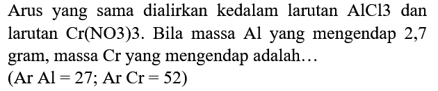 Arus yang sama dialirkan kedalam larutan  AlCl 3  dan larutan  Cr(NO 3) 3 . Bila massa  Al  yang mengendap 2,7 gram, massa Cr yang mengendap adalah...

(Ar  Al=27 ; Ar Cr=52  { ) )
