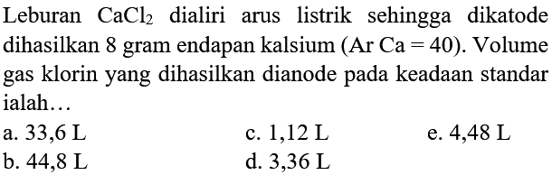 Leburan  CaCl_(2)  dialiri arus listrik sehingga dikatode dihasilkan 8 gram endapan kalsium (Ar Ca = 40). Volume gas klorin yang dihasilkan dianode pada keadaan standar ialah...