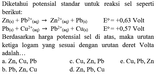 Diketahui potensial standar untuk reaksi sel seperti berikut:
 Zn_((s))+Pb^(2+)/( )_((aq)) -> Zn^(2+)/( )_((aq))+Pb_((s))  E^(o)=+0,63  Volt
 Pb_((s))+Cu^(2+)/( )_((aq)) -> Pb_((aq))^(2+)+Cu_((s))  E^(o)=+0,57  Volt
Berdasarkan harga potensial sel di atas, maka urutan ketiga logam yang sesuai dengan urutan deret Volta adalah...