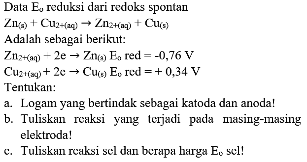 Data  E_(o)  reduksi dari redoks spontan
 Zn_((s))+Cu_(2+(aq)) -> Zn_(2+(aq))+Cu_((s)) 
Adalah sebagai berikut:
 Zn_(2+(aq))+2 e -> Zn_((s)) E_(o)  red  =-0,76 V 
 Cu_(2+(aq))+2 e -> Cu_((s)) E_(o)  red  =+0,34 V 
Tentukan:
a. Logam yang bertindak sebagai katoda dan anoda!
b. Tuliskan reaksi yang terjadi pada masing-masing elektroda!
c. Tuliskan reaksi sel dan berapa harga  E_(o)  sel!