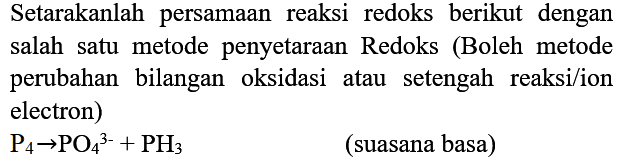 Setarakanlah persamaan reaksi redoks berikut dengan salah satu metode penyetaraan Redoks (Boleh metode perubahan bilangan oksidasi atau setengah reaksi/ion electron)

P_(4) -> PO_(4)/( )^(3-)+PH_(3)

(suasana basa)