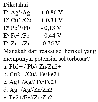 Diketahui
 E Ag^(+) / Ag=+0,80 V 
 E Cu^(2+) / Cu=+0,34 V 
 E Pb^(2+) / Pb=-0,13 V 
 E Fe^(2+) / Fe=-0,44 V 
 E^(0) Zn^(2+) / Zn=-0,76 V 
Manakah dari reaksi sel berikut yang
mempunyai potensial sel terbesar?
a.  Pb 2+/ Pb / / Zn / Zn 2+ 
b.  Cu 2+/ Cu / / Fe / Fe 2+ 
c.  Ag+/ Ag / / Fe / Fe 2+ 
d.  Ag+/ Ag / / Zn / Zn 2+ 
e.  Fe 2+/ Fe / / Zn / Zn 2+ 