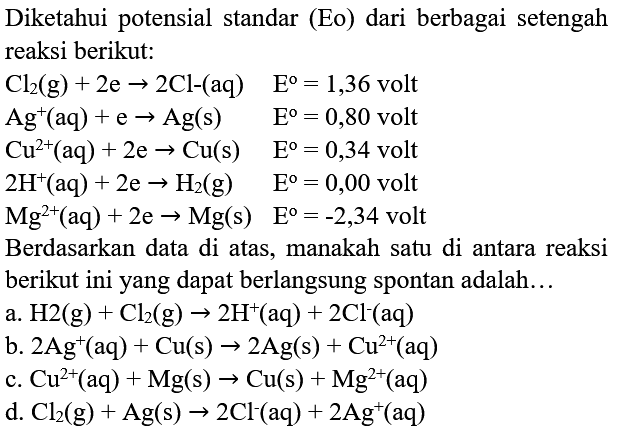 Diketahui potensial standar (Eo) dari berbagai setengah reaksi berikut:
 Cl_(2)(g)+2 e -> 2 Cl -(aq)   E=1,36  volt
 Ag^(+)(aq)+e -> Ag(s)  E^(0)=0,80  volt
 Cu^(2+)(aq)+2 e -> Cu(s)  E^(0)=0,34  volt
 2 H^(+)(aq)+2 e -> H_(2)(g)  E^(0)=0,00  volt
 Mg^(2+)(aq)+2 e -> Mg(s)  E^(0)=-2,34  volt
Berdasarkan data di atas, manakah satu di antara reaksi berikut ini yang dapat berlangsung spontan adalah...