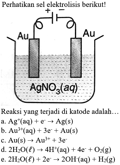 Perhatikan sel elektrolisis berikut!
Reaksi yang terjadi di katode adalah...
a.  Ag^(+)(aq)+e^(-) -> Ag(s) 
b.  Au^(3+)(aq)+3 e^(-)+Au(s) 
c.  Au(s) -> Au^(3+)+3 e^(-) 
d.  2 H_(2) O(l) -> 4 H^(+)(aq)+4 e^(-)+O_(2)(g) 
e.  2 H_(2) O(l)+2 e^(-) -> 2 OH^(-)(aq)+H_(2)(g) 