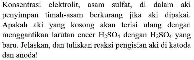 Konsentrasi elektrolit, asam sulfat, di dalam aki penyimpan timah-asam berkurang jika aki dipakai. Apakah aki yang kosong akan terisi ulang dengan menggantikan larutan encer  H_(2) SO_(4)  dengan  H_(2) SO_(4)  yang baru. Jelaskan, dan tuliskan reaksi pengisian aki di katoda dan anoda!