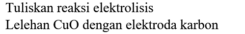 Tuliskan reaksi elektrolisis
Lelehan  CuO  dengan elektroda karbon