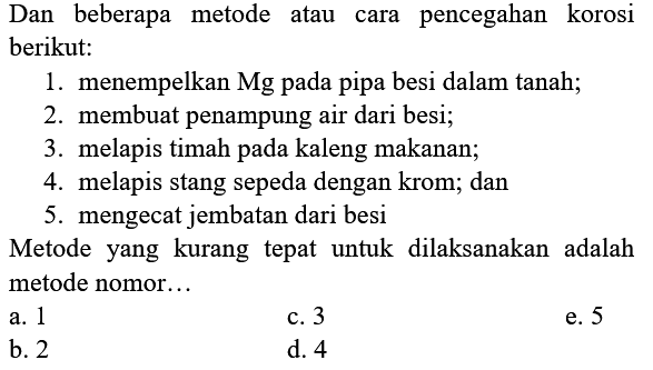 Dan beberapa metode atau cara pencegahan korosi berikut:
1. menempelkan Mg pada pipa besi dalam tanah;
2. membuat penampung air dari besi;
3. melapis timah pada kaleng makanan;
4. melapis stang sepeda dengan krom; dan
5. mengecat jembatan dari besi
Metode yang kurang tepat untuk dilaksanakan adalah metode nomor...
