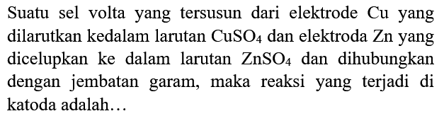 Suatu sel volta yang tersusun dari elektrode  Cu  yang dilarutkan kedalam larutan  CuSO_(4)  dan elektroda  Zn  yang dicelupkan ke dalam larutan  ZnSO_(4)  dan dihubungkan dengan jembatan garam, maka reaksi yang terjadi di katoda adalah...