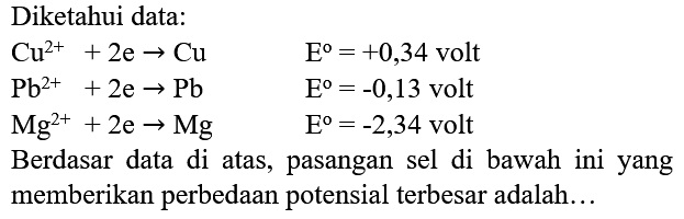 Diketahui data:


Cu^(2+)+2 e -> Cu  E=+0,34  { volt ) 
Pb^(2+)+2 e -> Pb  E=-0,13  { volt ) 
Mg^(2+)+2 e -> Mg  E=-2,34  { volt )


Berdasar data di atas, pasangan sel di bawah ini yang memberikan perbedaan potensial terbesar adalah...