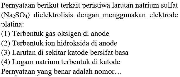 Pernyataan berikut terkait peristiwa larutan natrium sulfat  (Na_(2) SO_(4))  dielektrolisis dengan menggunakan elektrode platina:
(1) Terbentuk gas oksigen di anode
(2) Terbentuk ion hidroksida di anode
(3) Larutan di sekitar katode bersifat basa
(4) Logam natrium terbentuk di katode
Pernyataan yang benar adalah nomor...