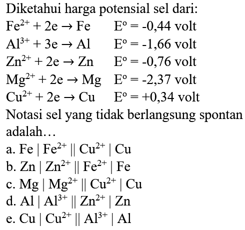 Diketahui harga potensial sel dari:  Fe^(2+)+2 e -> Fe  E^(o)=-0,44  volt  Al^(3+)+3 e -> Al  E^(o)=-1,66  volt  Zn^(2+)+2 e -> Zn  E^(o)=-0,76  volt  Mg^(2+)+2 e -> Mg  E^(o)=-2,37  volt  Cu^(2+)+2 e -> Cu  E=+0,34  volt Notasi sel yang tidak berlangsung spontan adalah...