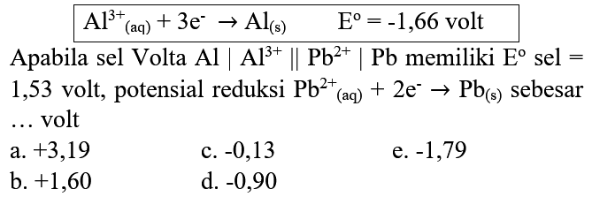 
Al^(3+)/( )_((aq))+3 e^(-) -> Al_((s))  E=-1,66  { volt )

Apabila sel Volta  Al|Al^(3+) | Pb^(2+)| Pb  memiliki  E  sel = 1,53 volt, potensial reduksi  Pb^(2+)/( )_((aq))+2 e^(-) -> Pb_((s))  sebesar ... volt