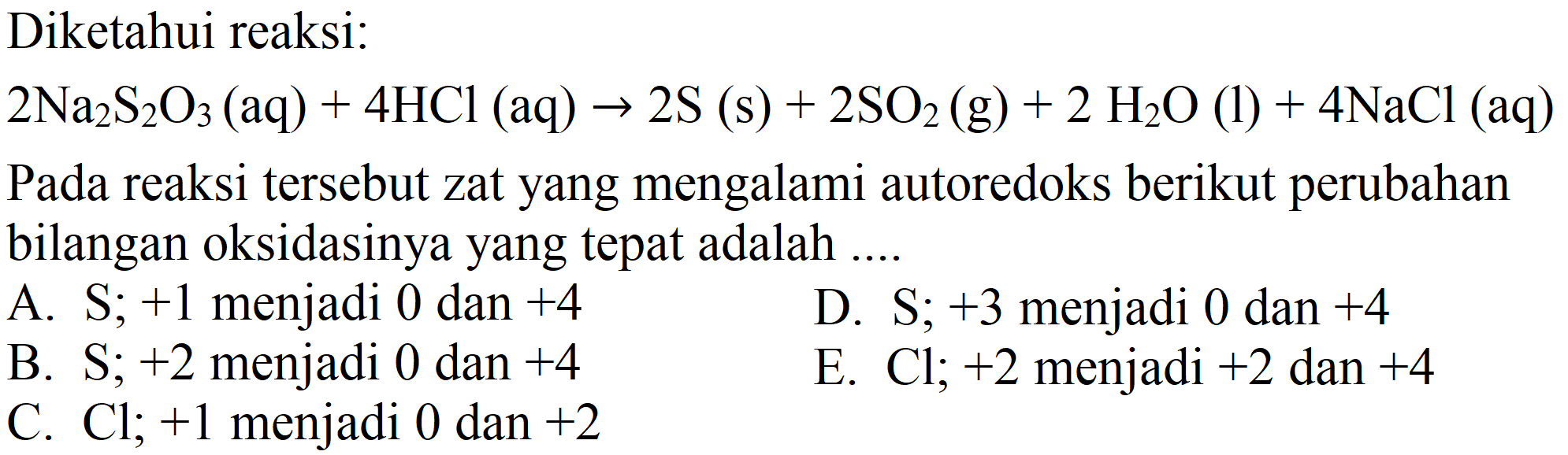 Diketahui reaksi:

2 Na2S2O3 (aq) + 4 HCl (aq) -> 2 S (s) + 2 SO2 (g) + 2 H2O (l) + 4 NaCl (aq)

Pada reaksi tersebut zat yang mengalami autoredoks berikut perubahan bilangan oksidasinya yang tepat adalah.
A.  S ; +1  menjadi 0 dan  +4 
D.  S ; +3  menjadi 0 dan  +4 
B.  S ; +2  menjadi 0 dan  +4 
E.  Cl ; +2  menjadi  +2  dan  +4 
C.  Cl ; +1  menjadi 0 dan  +2 