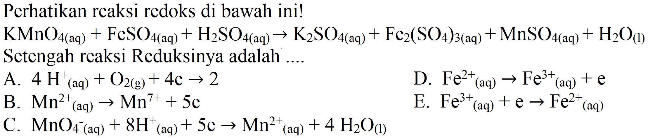 Perhatikan reaksi redoks di bawah ini!
 KMnO_(4(aq))+FeSO_(4(aq))+H_(2) SO_(4(aq)) -> K_(2) SO_(4(aq))+Fe_(2)(SO_(4))_(3(aq))+MnSO_(4(aq))+H_(2) O_((l))  Setengah reaksi Reduksinya adalah ....
A.  4 H^(+)(aq)+O_(2(g))+4 e -> 2 
D.  Fe^(2+)/( )_((aq)) -> Fe^(3+)/( )_((aq))+e 
B.  Mn^(2+)/( )_((aq)) -> Mn^(7+)+5 e 
E.  Fe^(3+)/( )_((aq))+e -> Fe^(2+)/( )_((aq)) 
C.  MnO_(4^(-)(aq))+8 H_((aq))+5 e -> Mn^(2+)/( )_((aq))+4 H_(2) O_((l)) 