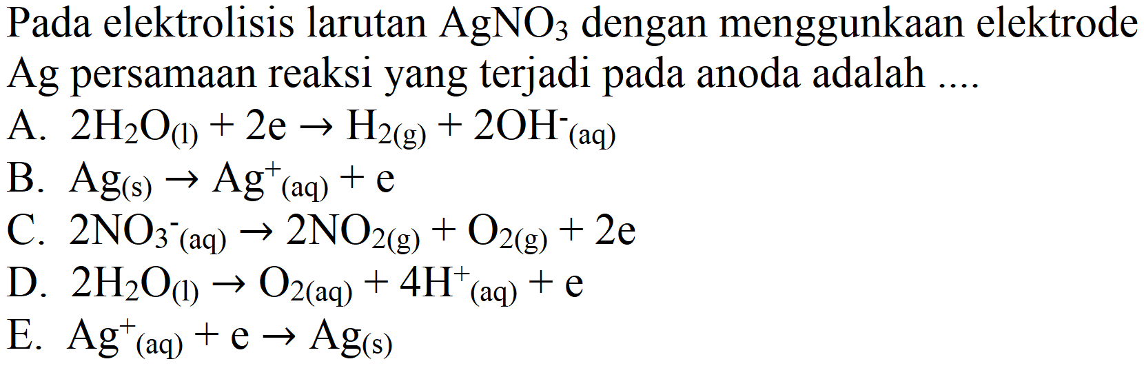 Pada elektrolisis larutan  AgNO_(3)  dengan menggunkaan elektrode Ag persamaan reaksi yang terjadi pada anoda adalah ....
A.  2 H_(2) O_((l))+2 e -> H_(2(g))+2 OH^(-)(aq) 
B.  Ag_((s)) -> Ag^(+)(aq)+e 
C.  2 NO_(3)/( )^(-)(aq) -> 2 NO_(2(g))+O_(2(g))+2 e 
D.  2 H_(2) O_((l)) -> O_(2(aq))+4 H^(+)(aq)+e 
E.  Ag^(+)(aq)+e -> Ag_((s)) 