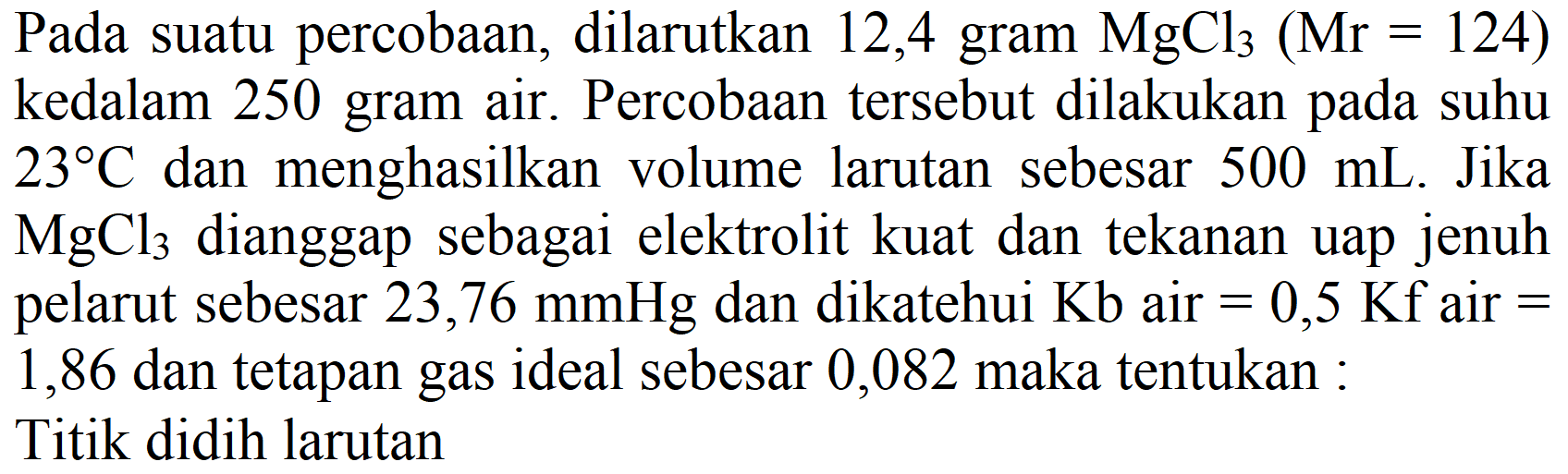 Pada suatu percobaan, dilarutkan 12,4 gram  MgCl_(3)(Mr=124)  kedalam 250 gram air. Percobaan tersebut dilakukan pada suhu  23 C  dan menghasilkan volume larutan sebesar  500 mL . Jika  MgCl_(3)  dianggap sebagai elektrolit kuat dan tekanan uap jenuh pelarut sebesar  23,76 mmHg  dan dikatehui  Kb  air  =0,5 Kf  air  =  1,86 dan tetapan gas ideal sebesar 0,082 maka tentukan :
Titik didih larutan