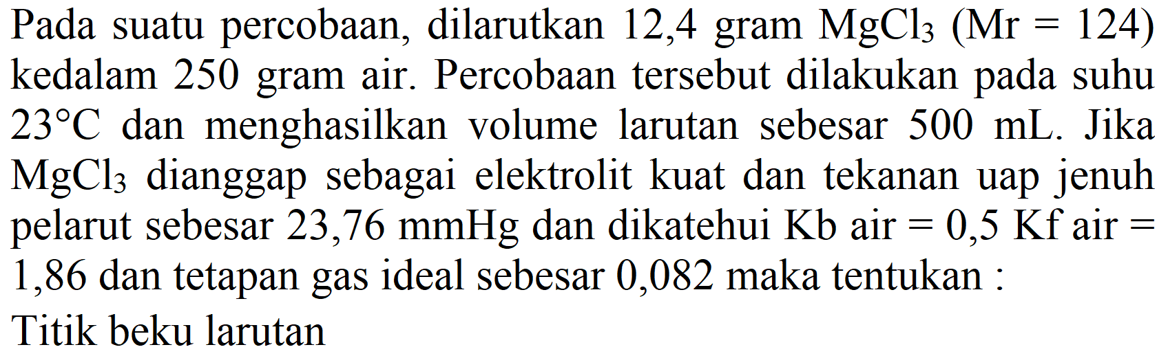 Pada suatu percobaan, dilarutkan 12,4 gram  MgCl_(3)(Mr=124)  kedalam 250 gram air. Percobaan tersebut dilakukan pada suhu  23 C  dan menghasilkan volume larutan sebesar  500 mL . Jika  MgCl_(3)  dianggap sebagai elektrolit kuat dan tekanan uap jenuh pelarut sebesar  23,76 mmHg  dan dikatehui  Kb  air  =0,5 Kf  air  =  1,86 dan tetapan gas ideal sebesar 0,082 maka tentukan :
Titik beku larutan