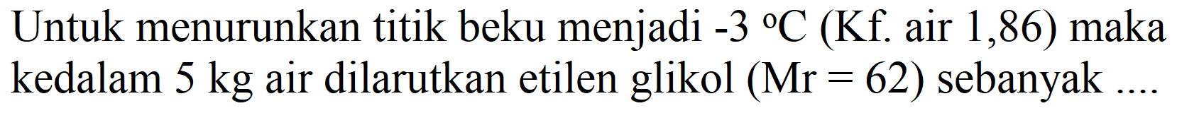 Untuk menurunkan titik beku menjadi -3  { ) C(Kf . air 1,86 )  maka kedalam  5 kg  air dilarutkan etilen glikol  (Mr=62)  sebanyak ....
