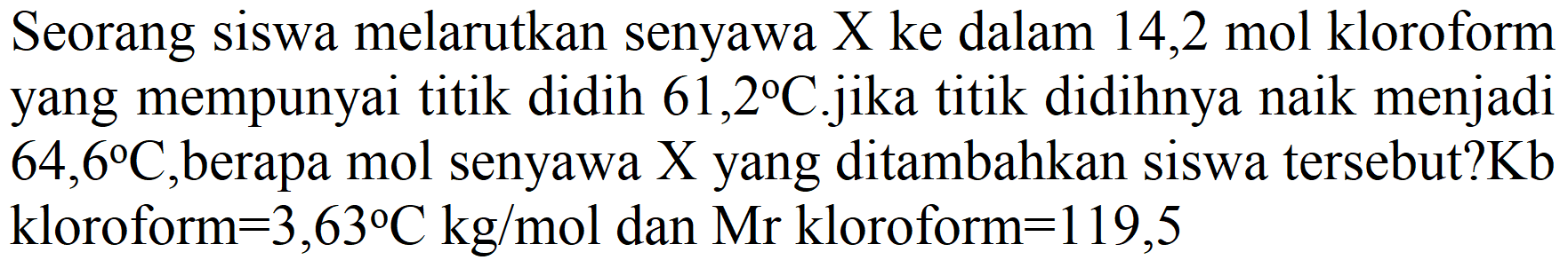 Seorang siswa melarutkan senyawa X ke dalam 14,2 mol kloroform yang mempunyai titik didih  61,2 C . j i k a  titik didihnya naik menjadi  64,6 C , berapa mol senyawa  X  yang ditambahkan siswa tersebut?  Kb  kloroform  =3,63 C kg / mol  dan Mr kloroform  =119,5